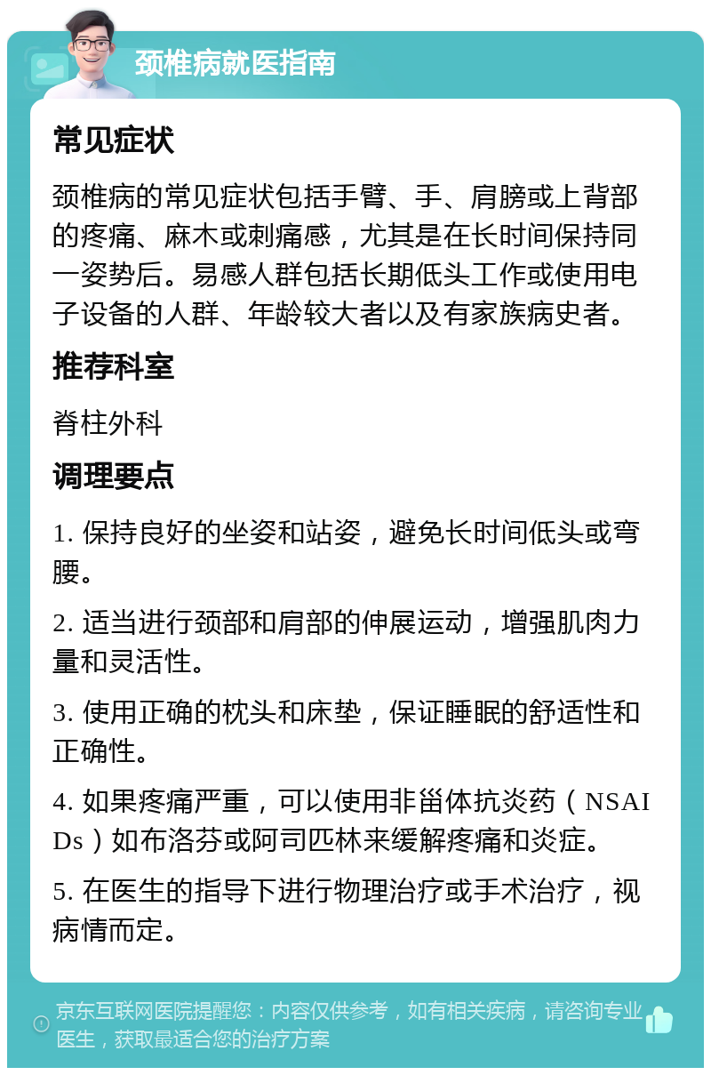 颈椎病就医指南 常见症状 颈椎病的常见症状包括手臂、手、肩膀或上背部的疼痛、麻木或刺痛感，尤其是在长时间保持同一姿势后。易感人群包括长期低头工作或使用电子设备的人群、年龄较大者以及有家族病史者。 推荐科室 脊柱外科 调理要点 1. 保持良好的坐姿和站姿，避免长时间低头或弯腰。 2. 适当进行颈部和肩部的伸展运动，增强肌肉力量和灵活性。 3. 使用正确的枕头和床垫，保证睡眠的舒适性和正确性。 4. 如果疼痛严重，可以使用非甾体抗炎药（NSAIDs）如布洛芬或阿司匹林来缓解疼痛和炎症。 5. 在医生的指导下进行物理治疗或手术治疗，视病情而定。