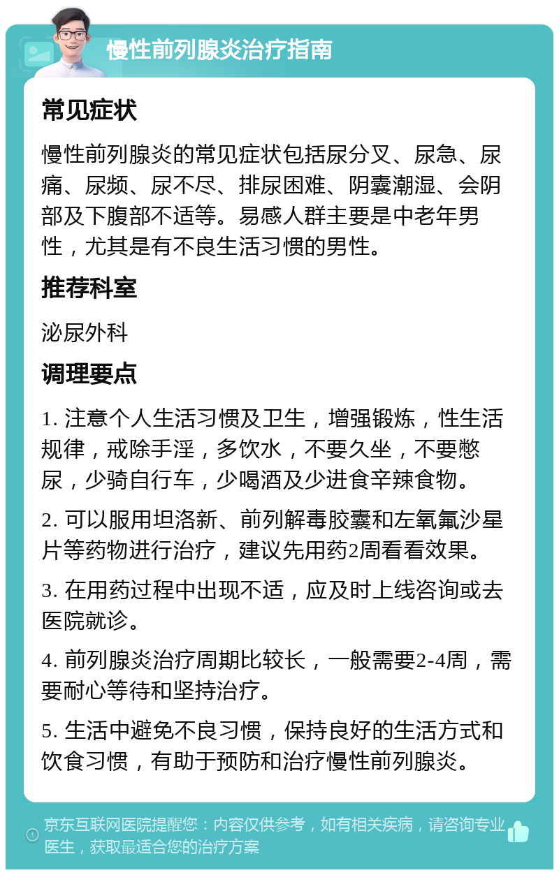 慢性前列腺炎治疗指南 常见症状 慢性前列腺炎的常见症状包括尿分叉、尿急、尿痛、尿频、尿不尽、排尿困难、阴囊潮湿、会阴部及下腹部不适等。易感人群主要是中老年男性，尤其是有不良生活习惯的男性。 推荐科室 泌尿外科 调理要点 1. 注意个人生活习惯及卫生，增强锻炼，性生活规律，戒除手淫，多饮水，不要久坐，不要憋尿，少骑自行车，少喝酒及少进食辛辣食物。 2. 可以服用坦洛新、前列解毒胶囊和左氧氟沙星片等药物进行治疗，建议先用药2周看看效果。 3. 在用药过程中出现不适，应及时上线咨询或去医院就诊。 4. 前列腺炎治疗周期比较长，一般需要2-4周，需要耐心等待和坚持治疗。 5. 生活中避免不良习惯，保持良好的生活方式和饮食习惯，有助于预防和治疗慢性前列腺炎。