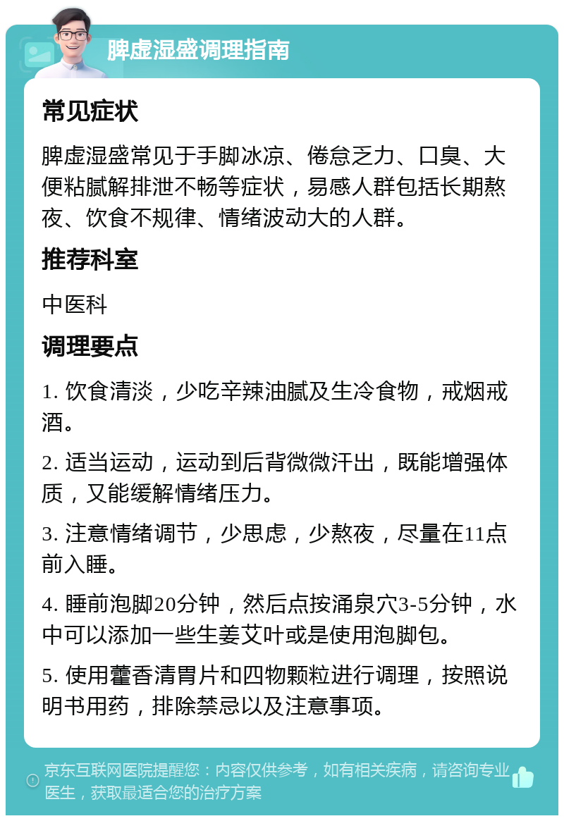 脾虚湿盛调理指南 常见症状 脾虚湿盛常见于手脚冰凉、倦怠乏力、口臭、大便粘腻解排泄不畅等症状，易感人群包括长期熬夜、饮食不规律、情绪波动大的人群。 推荐科室 中医科 调理要点 1. 饮食清淡，少吃辛辣油腻及生冷食物，戒烟戒酒。 2. 适当运动，运动到后背微微汗出，既能增强体质，又能缓解情绪压力。 3. 注意情绪调节，少思虑，少熬夜，尽量在11点前入睡。 4. 睡前泡脚20分钟，然后点按涌泉穴3-5分钟，水中可以添加一些生姜艾叶或是使用泡脚包。 5. 使用藿香清胃片和四物颗粒进行调理，按照说明书用药，排除禁忌以及注意事项。