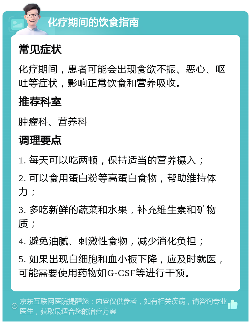 化疗期间的饮食指南 常见症状 化疗期间，患者可能会出现食欲不振、恶心、呕吐等症状，影响正常饮食和营养吸收。 推荐科室 肿瘤科、营养科 调理要点 1. 每天可以吃两顿，保持适当的营养摄入； 2. 可以食用蛋白粉等高蛋白食物，帮助维持体力； 3. 多吃新鲜的蔬菜和水果，补充维生素和矿物质； 4. 避免油腻、刺激性食物，减少消化负担； 5. 如果出现白细胞和血小板下降，应及时就医，可能需要使用药物如G-CSF等进行干预。