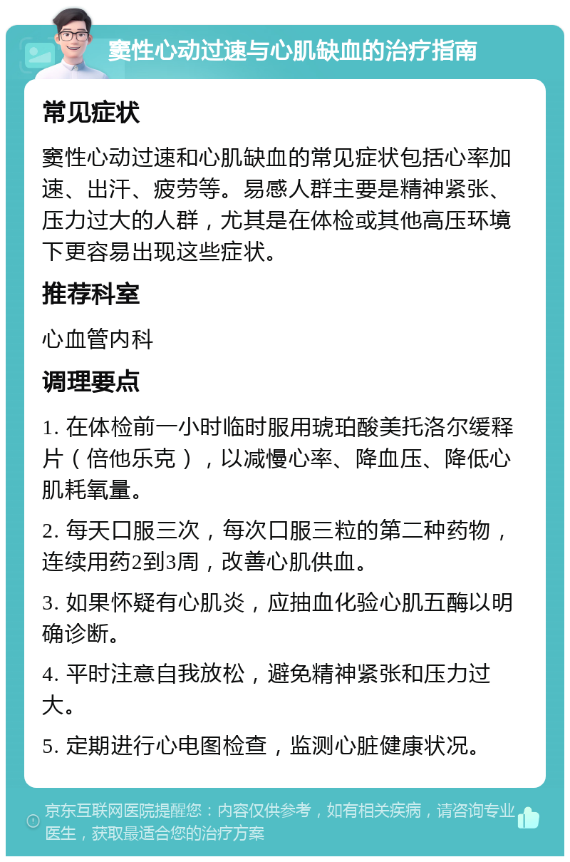 窦性心动过速与心肌缺血的治疗指南 常见症状 窦性心动过速和心肌缺血的常见症状包括心率加速、出汗、疲劳等。易感人群主要是精神紧张、压力过大的人群，尤其是在体检或其他高压环境下更容易出现这些症状。 推荐科室 心血管内科 调理要点 1. 在体检前一小时临时服用琥珀酸美托洛尔缓释片（倍他乐克），以减慢心率、降血压、降低心肌耗氧量。 2. 每天口服三次，每次口服三粒的第二种药物，连续用药2到3周，改善心肌供血。 3. 如果怀疑有心肌炎，应抽血化验心肌五酶以明确诊断。 4. 平时注意自我放松，避免精神紧张和压力过大。 5. 定期进行心电图检查，监测心脏健康状况。