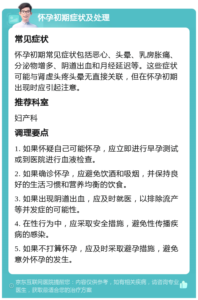 怀孕初期症状及处理 常见症状 怀孕初期常见症状包括恶心、头晕、乳房胀痛、分泌物增多、阴道出血和月经延迟等。这些症状可能与肾虚头疼头晕无直接关联，但在怀孕初期出现时应引起注意。 推荐科室 妇产科 调理要点 1. 如果怀疑自己可能怀孕，应立即进行早孕测试或到医院进行血液检查。 2. 如果确诊怀孕，应避免饮酒和吸烟，并保持良好的生活习惯和营养均衡的饮食。 3. 如果出现阴道出血，应及时就医，以排除流产等并发症的可能性。 4. 在性行为中，应采取安全措施，避免性传播疾病的感染。 5. 如果不打算怀孕，应及时采取避孕措施，避免意外怀孕的发生。