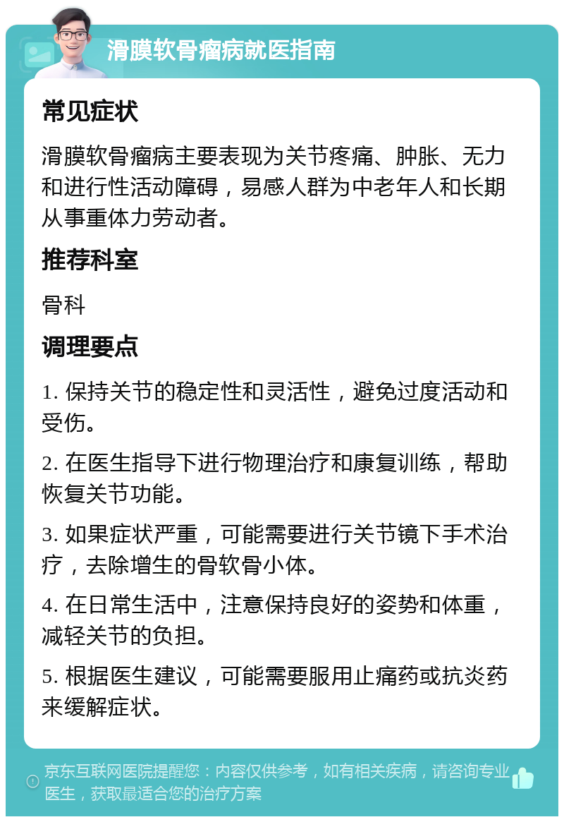 滑膜软骨瘤病就医指南 常见症状 滑膜软骨瘤病主要表现为关节疼痛、肿胀、无力和进行性活动障碍，易感人群为中老年人和长期从事重体力劳动者。 推荐科室 骨科 调理要点 1. 保持关节的稳定性和灵活性，避免过度活动和受伤。 2. 在医生指导下进行物理治疗和康复训练，帮助恢复关节功能。 3. 如果症状严重，可能需要进行关节镜下手术治疗，去除增生的骨软骨小体。 4. 在日常生活中，注意保持良好的姿势和体重，减轻关节的负担。 5. 根据医生建议，可能需要服用止痛药或抗炎药来缓解症状。