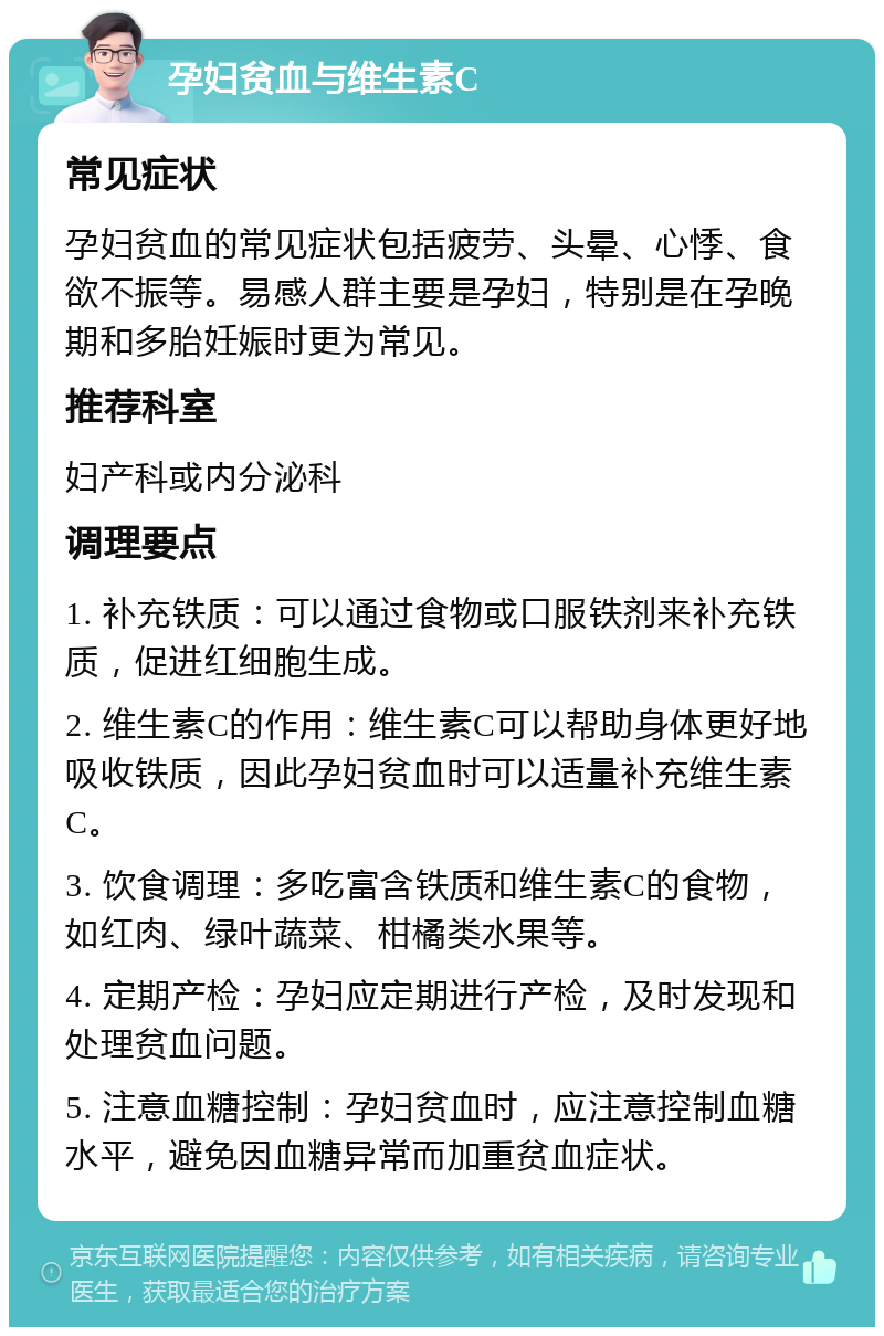 孕妇贫血与维生素C 常见症状 孕妇贫血的常见症状包括疲劳、头晕、心悸、食欲不振等。易感人群主要是孕妇，特别是在孕晚期和多胎妊娠时更为常见。 推荐科室 妇产科或内分泌科 调理要点 1. 补充铁质：可以通过食物或口服铁剂来补充铁质，促进红细胞生成。 2. 维生素C的作用：维生素C可以帮助身体更好地吸收铁质，因此孕妇贫血时可以适量补充维生素C。 3. 饮食调理：多吃富含铁质和维生素C的食物，如红肉、绿叶蔬菜、柑橘类水果等。 4. 定期产检：孕妇应定期进行产检，及时发现和处理贫血问题。 5. 注意血糖控制：孕妇贫血时，应注意控制血糖水平，避免因血糖异常而加重贫血症状。