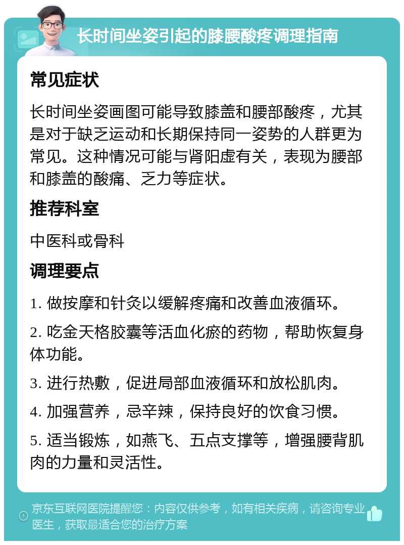 长时间坐姿引起的膝腰酸疼调理指南 常见症状 长时间坐姿画图可能导致膝盖和腰部酸疼，尤其是对于缺乏运动和长期保持同一姿势的人群更为常见。这种情况可能与肾阳虚有关，表现为腰部和膝盖的酸痛、乏力等症状。 推荐科室 中医科或骨科 调理要点 1. 做按摩和针灸以缓解疼痛和改善血液循环。 2. 吃金天格胶囊等活血化瘀的药物，帮助恢复身体功能。 3. 进行热敷，促进局部血液循环和放松肌肉。 4. 加强营养，忌辛辣，保持良好的饮食习惯。 5. 适当锻炼，如燕飞、五点支撑等，增强腰背肌肉的力量和灵活性。