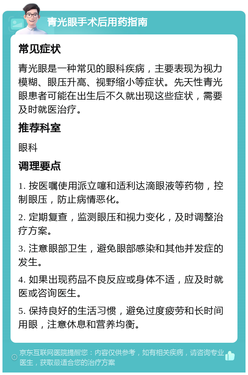 青光眼手术后用药指南 常见症状 青光眼是一种常见的眼科疾病，主要表现为视力模糊、眼压升高、视野缩小等症状。先天性青光眼患者可能在出生后不久就出现这些症状，需要及时就医治疗。 推荐科室 眼科 调理要点 1. 按医嘱使用派立噻和适利达滴眼液等药物，控制眼压，防止病情恶化。 2. 定期复查，监测眼压和视力变化，及时调整治疗方案。 3. 注意眼部卫生，避免眼部感染和其他并发症的发生。 4. 如果出现药品不良反应或身体不适，应及时就医或咨询医生。 5. 保持良好的生活习惯，避免过度疲劳和长时间用眼，注意休息和营养均衡。