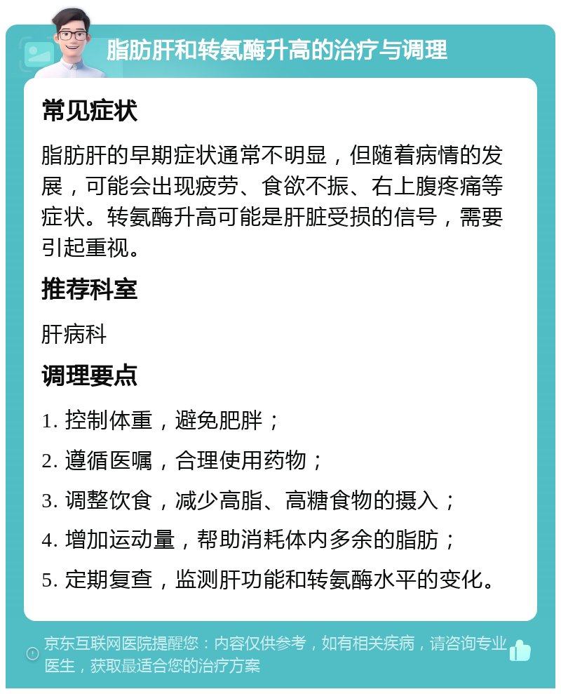 脂肪肝和转氨酶升高的治疗与调理 常见症状 脂肪肝的早期症状通常不明显，但随着病情的发展，可能会出现疲劳、食欲不振、右上腹疼痛等症状。转氨酶升高可能是肝脏受损的信号，需要引起重视。 推荐科室 肝病科 调理要点 1. 控制体重，避免肥胖； 2. 遵循医嘱，合理使用药物； 3. 调整饮食，减少高脂、高糖食物的摄入； 4. 增加运动量，帮助消耗体内多余的脂肪； 5. 定期复查，监测肝功能和转氨酶水平的变化。