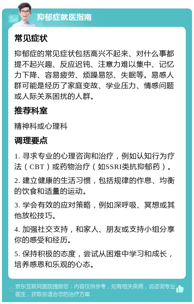 抑郁症就医指南 常见症状 抑郁症的常见症状包括高兴不起来、对什么事都提不起兴趣、反应迟钝、注意力难以集中、记忆力下降、容易疲劳、烦躁易怒、失眠等。易感人群可能是经历了家庭变故、学业压力、情感问题或人际关系困扰的人群。 推荐科室 精神科或心理科 调理要点 1. 寻求专业的心理咨询和治疗，例如认知行为疗法（CBT）或药物治疗（如SSRI类抗抑郁药）。 2. 建立健康的生活习惯，包括规律的作息、均衡的饮食和适量的运动。 3. 学会有效的应对策略，例如深呼吸、冥想或其他放松技巧。 4. 加强社交支持，和家人、朋友或支持小组分享你的感受和经历。 5. 保持积极的态度，尝试从困难中学习和成长，培养感恩和乐观的心态。