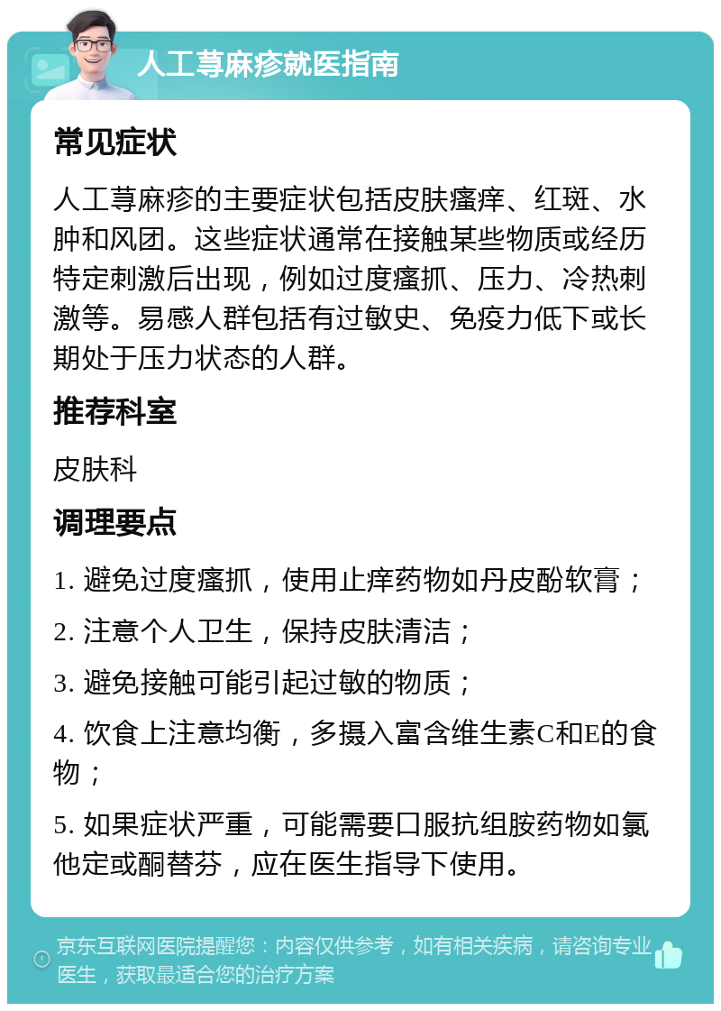 人工荨麻疹就医指南 常见症状 人工荨麻疹的主要症状包括皮肤瘙痒、红斑、水肿和风团。这些症状通常在接触某些物质或经历特定刺激后出现，例如过度瘙抓、压力、冷热刺激等。易感人群包括有过敏史、免疫力低下或长期处于压力状态的人群。 推荐科室 皮肤科 调理要点 1. 避免过度瘙抓，使用止痒药物如丹皮酚软膏； 2. 注意个人卫生，保持皮肤清洁； 3. 避免接触可能引起过敏的物质； 4. 饮食上注意均衡，多摄入富含维生素C和E的食物； 5. 如果症状严重，可能需要口服抗组胺药物如氯他定或酮替芬，应在医生指导下使用。