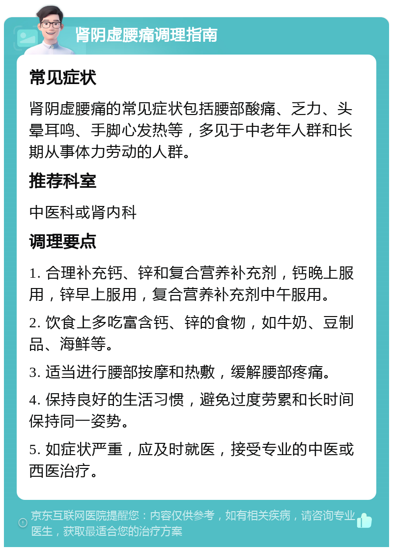 肾阴虚腰痛调理指南 常见症状 肾阴虚腰痛的常见症状包括腰部酸痛、乏力、头晕耳鸣、手脚心发热等，多见于中老年人群和长期从事体力劳动的人群。 推荐科室 中医科或肾内科 调理要点 1. 合理补充钙、锌和复合营养补充剂，钙晚上服用，锌早上服用，复合营养补充剂中午服用。 2. 饮食上多吃富含钙、锌的食物，如牛奶、豆制品、海鲜等。 3. 适当进行腰部按摩和热敷，缓解腰部疼痛。 4. 保持良好的生活习惯，避免过度劳累和长时间保持同一姿势。 5. 如症状严重，应及时就医，接受专业的中医或西医治疗。