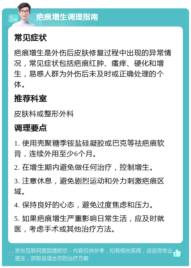 疤痕增生调理指南 常见症状 疤痕增生是外伤后皮肤修复过程中出现的异常情况，常见症状包括疤痕红肿、瘙痒、硬化和增生，易感人群为外伤后未及时或正确处理的个体。 推荐科室 皮肤科或整形外科 调理要点 1. 使用壳聚糖季铵盐硅凝胶或巴克等祛疤痕软膏，连续外用至少6个月。 2. 在增生期内避免做任何治疗，控制增生。 3. 注意休息，避免剧烈运动和外力刺激疤痕区域。 4. 保持良好的心态，避免过度焦虑和压力。 5. 如果疤痕增生严重影响日常生活，应及时就医，考虑手术或其他治疗方法。