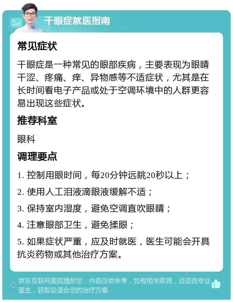 干眼症就医指南 常见症状 干眼症是一种常见的眼部疾病，主要表现为眼睛干涩、疼痛、痒、异物感等不适症状，尤其是在长时间看电子产品或处于空调环境中的人群更容易出现这些症状。 推荐科室 眼科 调理要点 1. 控制用眼时间，每20分钟远眺20秒以上； 2. 使用人工泪液滴眼液缓解不适； 3. 保持室内湿度，避免空调直吹眼睛； 4. 注意眼部卫生，避免揉眼； 5. 如果症状严重，应及时就医，医生可能会开具抗炎药物或其他治疗方案。