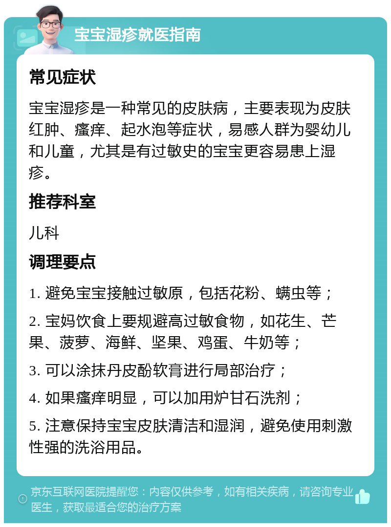 宝宝湿疹就医指南 常见症状 宝宝湿疹是一种常见的皮肤病，主要表现为皮肤红肿、瘙痒、起水泡等症状，易感人群为婴幼儿和儿童，尤其是有过敏史的宝宝更容易患上湿疹。 推荐科室 儿科 调理要点 1. 避免宝宝接触过敏原，包括花粉、螨虫等； 2. 宝妈饮食上要规避高过敏食物，如花生、芒果、菠萝、海鲜、坚果、鸡蛋、牛奶等； 3. 可以涂抹丹皮酚软膏进行局部治疗； 4. 如果瘙痒明显，可以加用炉甘石洗剂； 5. 注意保持宝宝皮肤清洁和湿润，避免使用刺激性强的洗浴用品。