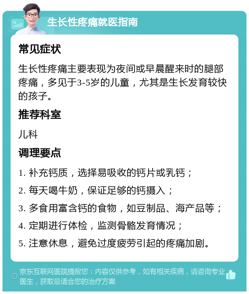 生长性疼痛就医指南 常见症状 生长性疼痛主要表现为夜间或早晨醒来时的腿部疼痛，多见于3-5岁的儿童，尤其是生长发育较快的孩子。 推荐科室 儿科 调理要点 1. 补充钙质，选择易吸收的钙片或乳钙； 2. 每天喝牛奶，保证足够的钙摄入； 3. 多食用富含钙的食物，如豆制品、海产品等； 4. 定期进行体检，监测骨骼发育情况； 5. 注意休息，避免过度疲劳引起的疼痛加剧。