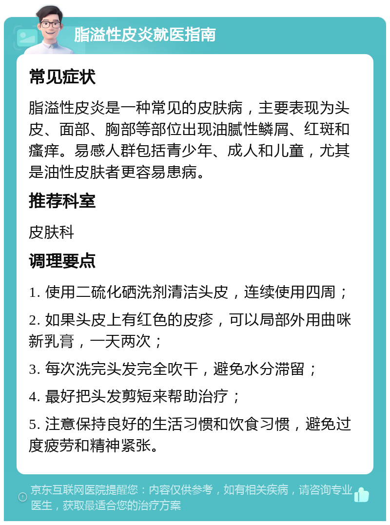 脂溢性皮炎就医指南 常见症状 脂溢性皮炎是一种常见的皮肤病，主要表现为头皮、面部、胸部等部位出现油腻性鳞屑、红斑和瘙痒。易感人群包括青少年、成人和儿童，尤其是油性皮肤者更容易患病。 推荐科室 皮肤科 调理要点 1. 使用二硫化硒洗剂清洁头皮，连续使用四周； 2. 如果头皮上有红色的皮疹，可以局部外用曲咪新乳膏，一天两次； 3. 每次洗完头发完全吹干，避免水分滞留； 4. 最好把头发剪短来帮助治疗； 5. 注意保持良好的生活习惯和饮食习惯，避免过度疲劳和精神紧张。