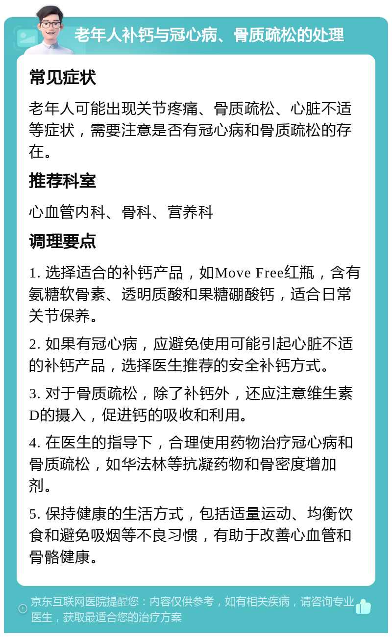 老年人补钙与冠心病、骨质疏松的处理 常见症状 老年人可能出现关节疼痛、骨质疏松、心脏不适等症状，需要注意是否有冠心病和骨质疏松的存在。 推荐科室 心血管内科、骨科、营养科 调理要点 1. 选择适合的补钙产品，如Move Free红瓶，含有氨糖软骨素、透明质酸和果糖硼酸钙，适合日常关节保养。 2. 如果有冠心病，应避免使用可能引起心脏不适的补钙产品，选择医生推荐的安全补钙方式。 3. 对于骨质疏松，除了补钙外，还应注意维生素D的摄入，促进钙的吸收和利用。 4. 在医生的指导下，合理使用药物治疗冠心病和骨质疏松，如华法林等抗凝药物和骨密度增加剂。 5. 保持健康的生活方式，包括适量运动、均衡饮食和避免吸烟等不良习惯，有助于改善心血管和骨骼健康。