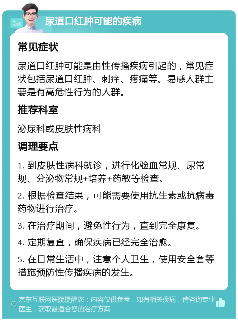 尿道口红肿可能的疾病 常见症状 尿道口红肿可能是由性传播疾病引起的，常见症状包括尿道口红肿、刺痒、疼痛等。易感人群主要是有高危性行为的人群。 推荐科室 泌尿科或皮肤性病科 调理要点 1. 到皮肤性病科就诊，进行化验血常规、尿常规、分泌物常规+培养+药敏等检查。 2. 根据检查结果，可能需要使用抗生素或抗病毒药物进行治疗。 3. 在治疗期间，避免性行为，直到完全康复。 4. 定期复查，确保疾病已经完全治愈。 5. 在日常生活中，注意个人卫生，使用安全套等措施预防性传播疾病的发生。