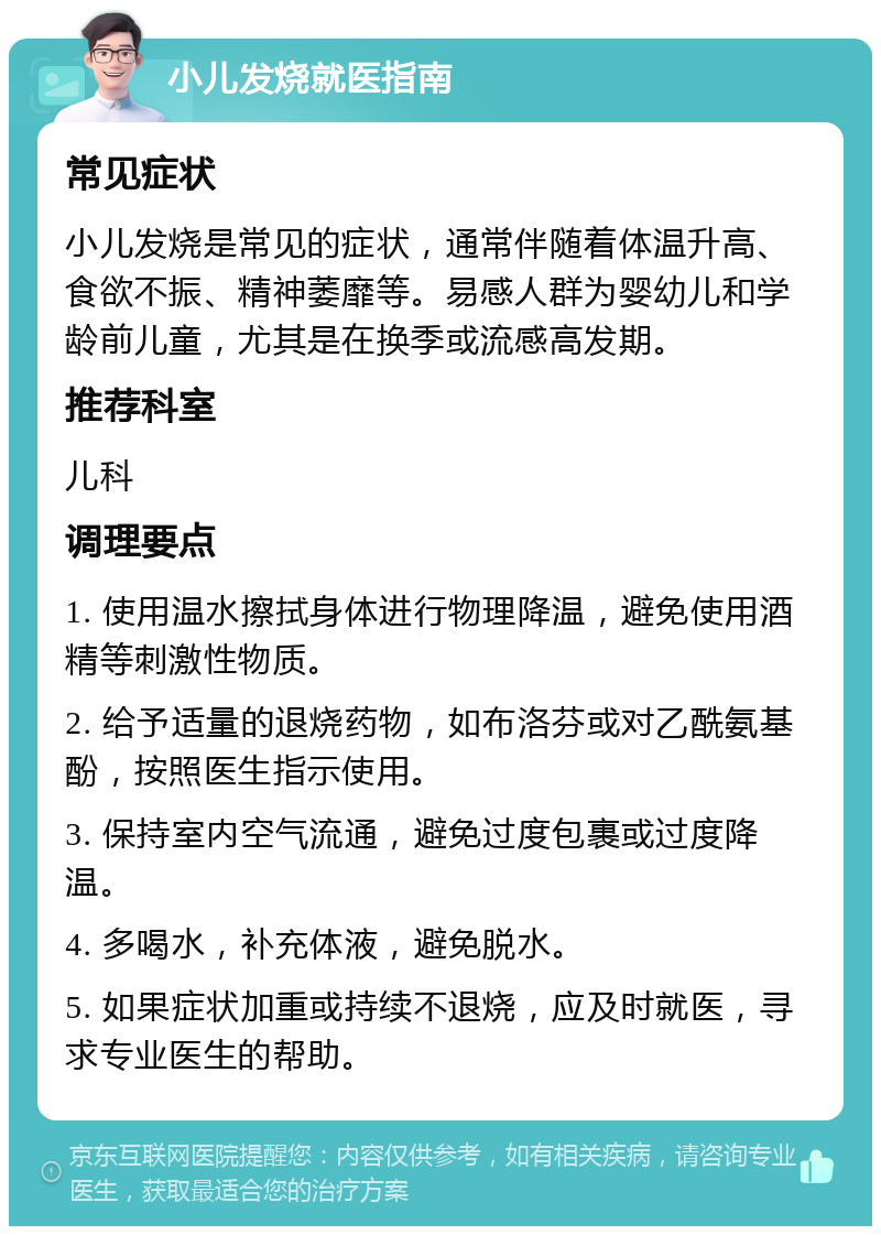 小儿发烧就医指南 常见症状 小儿发烧是常见的症状，通常伴随着体温升高、食欲不振、精神萎靡等。易感人群为婴幼儿和学龄前儿童，尤其是在换季或流感高发期。 推荐科室 儿科 调理要点 1. 使用温水擦拭身体进行物理降温，避免使用酒精等刺激性物质。 2. 给予适量的退烧药物，如布洛芬或对乙酰氨基酚，按照医生指示使用。 3. 保持室内空气流通，避免过度包裹或过度降温。 4. 多喝水，补充体液，避免脱水。 5. 如果症状加重或持续不退烧，应及时就医，寻求专业医生的帮助。