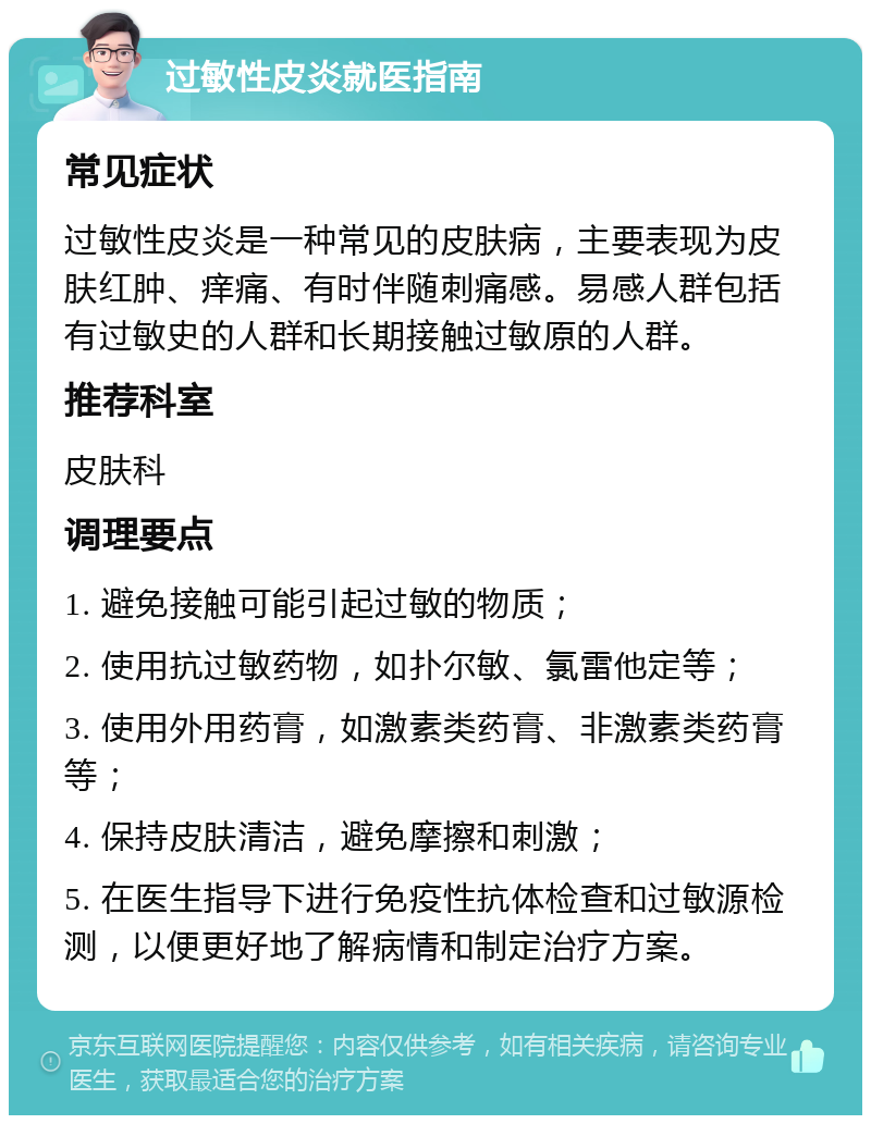 过敏性皮炎就医指南 常见症状 过敏性皮炎是一种常见的皮肤病，主要表现为皮肤红肿、痒痛、有时伴随刺痛感。易感人群包括有过敏史的人群和长期接触过敏原的人群。 推荐科室 皮肤科 调理要点 1. 避免接触可能引起过敏的物质； 2. 使用抗过敏药物，如扑尔敏、氯雷他定等； 3. 使用外用药膏，如激素类药膏、非激素类药膏等； 4. 保持皮肤清洁，避免摩擦和刺激； 5. 在医生指导下进行免疫性抗体检查和过敏源检测，以便更好地了解病情和制定治疗方案。