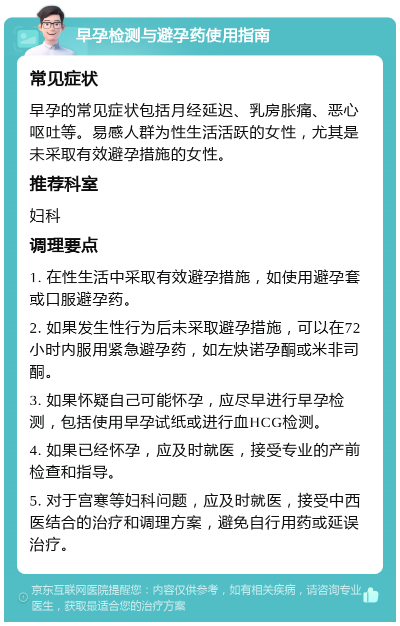 早孕检测与避孕药使用指南 常见症状 早孕的常见症状包括月经延迟、乳房胀痛、恶心呕吐等。易感人群为性生活活跃的女性，尤其是未采取有效避孕措施的女性。 推荐科室 妇科 调理要点 1. 在性生活中采取有效避孕措施，如使用避孕套或口服避孕药。 2. 如果发生性行为后未采取避孕措施，可以在72小时内服用紧急避孕药，如左炔诺孕酮或米非司酮。 3. 如果怀疑自己可能怀孕，应尽早进行早孕检测，包括使用早孕试纸或进行血HCG检测。 4. 如果已经怀孕，应及时就医，接受专业的产前检查和指导。 5. 对于宫寒等妇科问题，应及时就医，接受中西医结合的治疗和调理方案，避免自行用药或延误治疗。