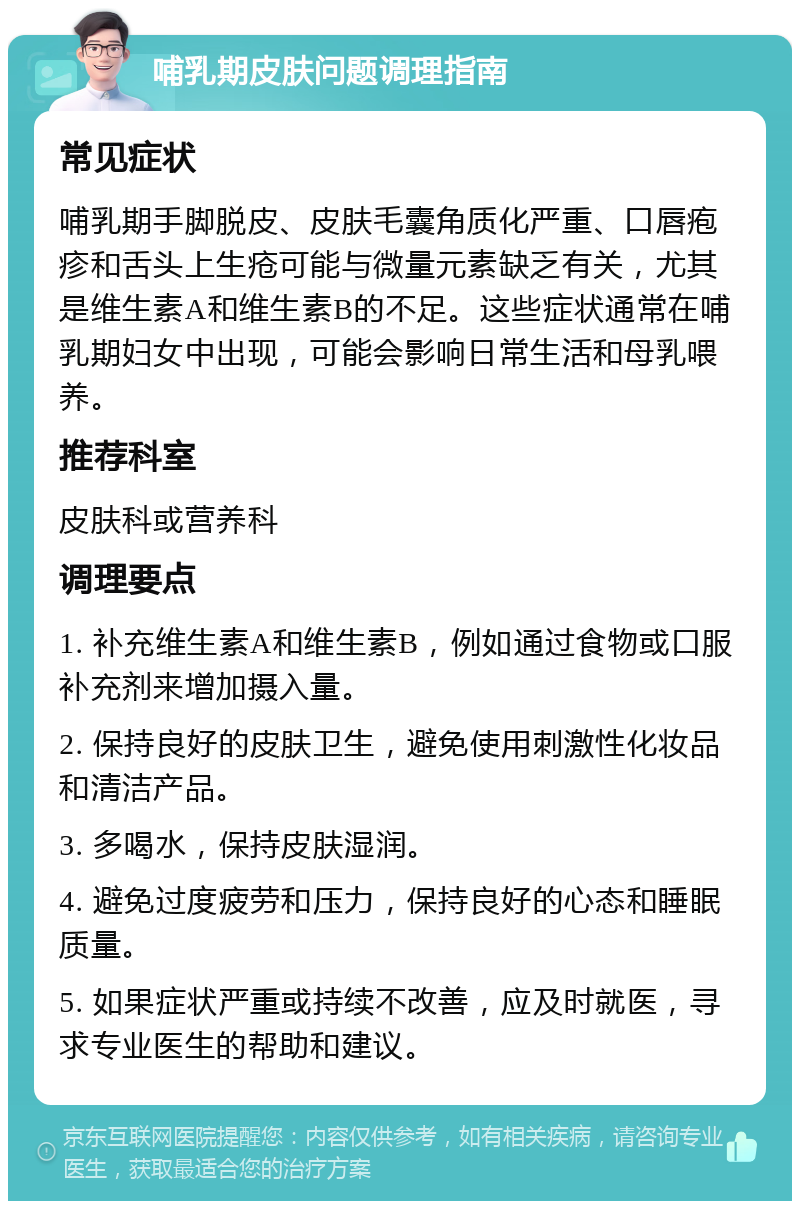 哺乳期皮肤问题调理指南 常见症状 哺乳期手脚脱皮、皮肤毛囊角质化严重、口唇疱疹和舌头上生疮可能与微量元素缺乏有关，尤其是维生素A和维生素B的不足。这些症状通常在哺乳期妇女中出现，可能会影响日常生活和母乳喂养。 推荐科室 皮肤科或营养科 调理要点 1. 补充维生素A和维生素B，例如通过食物或口服补充剂来增加摄入量。 2. 保持良好的皮肤卫生，避免使用刺激性化妆品和清洁产品。 3. 多喝水，保持皮肤湿润。 4. 避免过度疲劳和压力，保持良好的心态和睡眠质量。 5. 如果症状严重或持续不改善，应及时就医，寻求专业医生的帮助和建议。