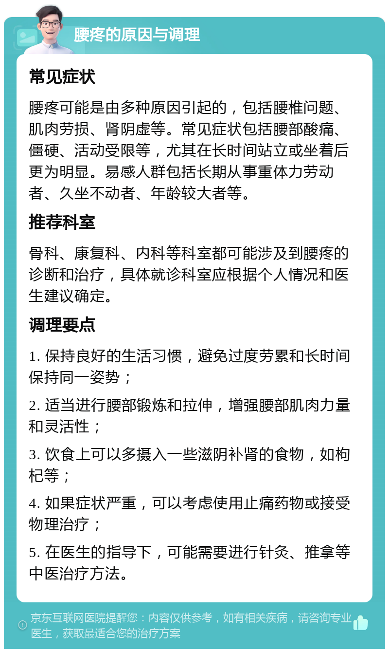 腰疼的原因与调理 常见症状 腰疼可能是由多种原因引起的，包括腰椎问题、肌肉劳损、肾阴虚等。常见症状包括腰部酸痛、僵硬、活动受限等，尤其在长时间站立或坐着后更为明显。易感人群包括长期从事重体力劳动者、久坐不动者、年龄较大者等。 推荐科室 骨科、康复科、内科等科室都可能涉及到腰疼的诊断和治疗，具体就诊科室应根据个人情况和医生建议确定。 调理要点 1. 保持良好的生活习惯，避免过度劳累和长时间保持同一姿势； 2. 适当进行腰部锻炼和拉伸，增强腰部肌肉力量和灵活性； 3. 饮食上可以多摄入一些滋阴补肾的食物，如枸杞等； 4. 如果症状严重，可以考虑使用止痛药物或接受物理治疗； 5. 在医生的指导下，可能需要进行针灸、推拿等中医治疗方法。