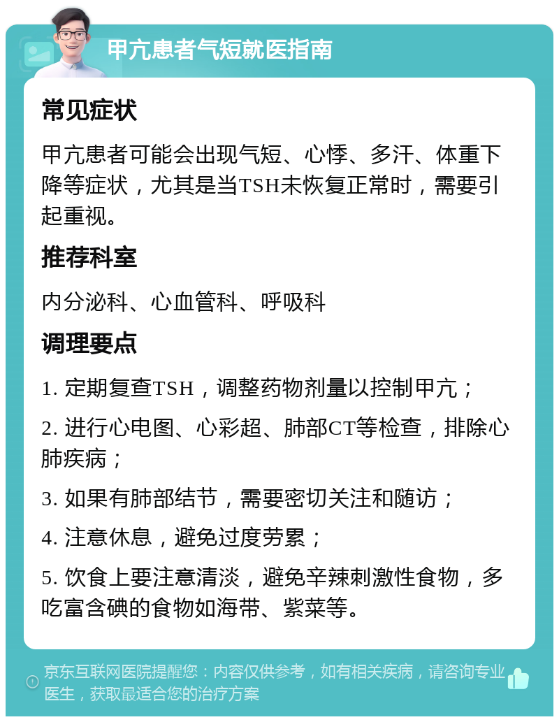 甲亢患者气短就医指南 常见症状 甲亢患者可能会出现气短、心悸、多汗、体重下降等症状，尤其是当TSH未恢复正常时，需要引起重视。 推荐科室 内分泌科、心血管科、呼吸科 调理要点 1. 定期复查TSH，调整药物剂量以控制甲亢； 2. 进行心电图、心彩超、肺部CT等检查，排除心肺疾病； 3. 如果有肺部结节，需要密切关注和随访； 4. 注意休息，避免过度劳累； 5. 饮食上要注意清淡，避免辛辣刺激性食物，多吃富含碘的食物如海带、紫菜等。