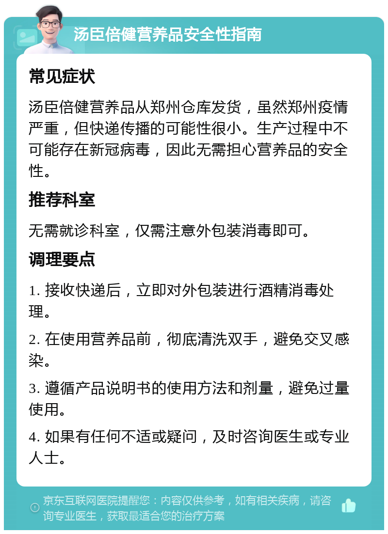 汤臣倍健营养品安全性指南 常见症状 汤臣倍健营养品从郑州仓库发货，虽然郑州疫情严重，但快递传播的可能性很小。生产过程中不可能存在新冠病毒，因此无需担心营养品的安全性。 推荐科室 无需就诊科室，仅需注意外包装消毒即可。 调理要点 1. 接收快递后，立即对外包装进行酒精消毒处理。 2. 在使用营养品前，彻底清洗双手，避免交叉感染。 3. 遵循产品说明书的使用方法和剂量，避免过量使用。 4. 如果有任何不适或疑问，及时咨询医生或专业人士。