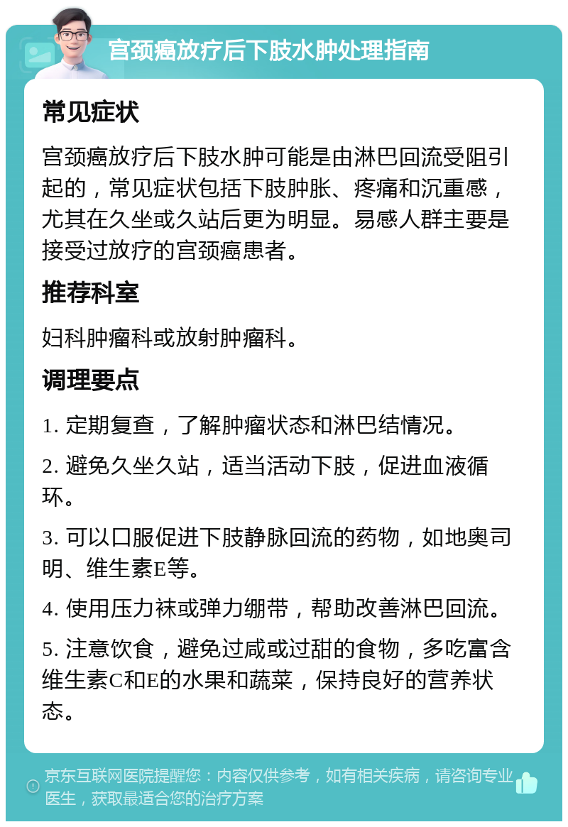 宫颈癌放疗后下肢水肿处理指南 常见症状 宫颈癌放疗后下肢水肿可能是由淋巴回流受阻引起的，常见症状包括下肢肿胀、疼痛和沉重感，尤其在久坐或久站后更为明显。易感人群主要是接受过放疗的宫颈癌患者。 推荐科室 妇科肿瘤科或放射肿瘤科。 调理要点 1. 定期复查，了解肿瘤状态和淋巴结情况。 2. 避免久坐久站，适当活动下肢，促进血液循环。 3. 可以口服促进下肢静脉回流的药物，如地奥司明、维生素E等。 4. 使用压力袜或弹力绷带，帮助改善淋巴回流。 5. 注意饮食，避免过咸或过甜的食物，多吃富含维生素C和E的水果和蔬菜，保持良好的营养状态。