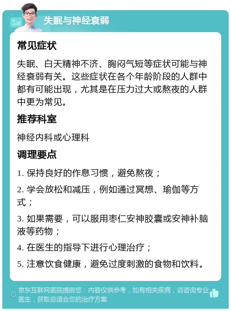 失眠与神经衰弱 常见症状 失眠、白天精神不济、胸闷气短等症状可能与神经衰弱有关。这些症状在各个年龄阶段的人群中都有可能出现，尤其是在压力过大或熬夜的人群中更为常见。 推荐科室 神经内科或心理科 调理要点 1. 保持良好的作息习惯，避免熬夜； 2. 学会放松和减压，例如通过冥想、瑜伽等方式； 3. 如果需要，可以服用枣仁安神胶囊或安神补脑液等药物； 4. 在医生的指导下进行心理治疗； 5. 注意饮食健康，避免过度刺激的食物和饮料。