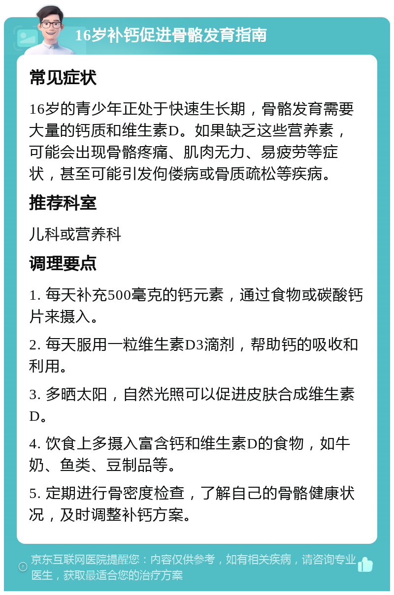 16岁补钙促进骨骼发育指南 常见症状 16岁的青少年正处于快速生长期，骨骼发育需要大量的钙质和维生素D。如果缺乏这些营养素，可能会出现骨骼疼痛、肌肉无力、易疲劳等症状，甚至可能引发佝偻病或骨质疏松等疾病。 推荐科室 儿科或营养科 调理要点 1. 每天补充500毫克的钙元素，通过食物或碳酸钙片来摄入。 2. 每天服用一粒维生素D3滴剂，帮助钙的吸收和利用。 3. 多晒太阳，自然光照可以促进皮肤合成维生素D。 4. 饮食上多摄入富含钙和维生素D的食物，如牛奶、鱼类、豆制品等。 5. 定期进行骨密度检查，了解自己的骨骼健康状况，及时调整补钙方案。