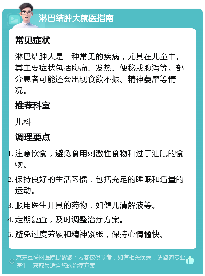 淋巴结肿大就医指南 常见症状 淋巴结肿大是一种常见的疾病，尤其在儿童中。其主要症状包括腹痛、发热、便秘或腹泻等。部分患者可能还会出现食欲不振、精神萎靡等情况。 推荐科室 儿科 调理要点 注意饮食，避免食用刺激性食物和过于油腻的食物。 保持良好的生活习惯，包括充足的睡眠和适量的运动。 服用医生开具的药物，如健儿清解液等。 定期复查，及时调整治疗方案。 避免过度劳累和精神紧张，保持心情愉快。