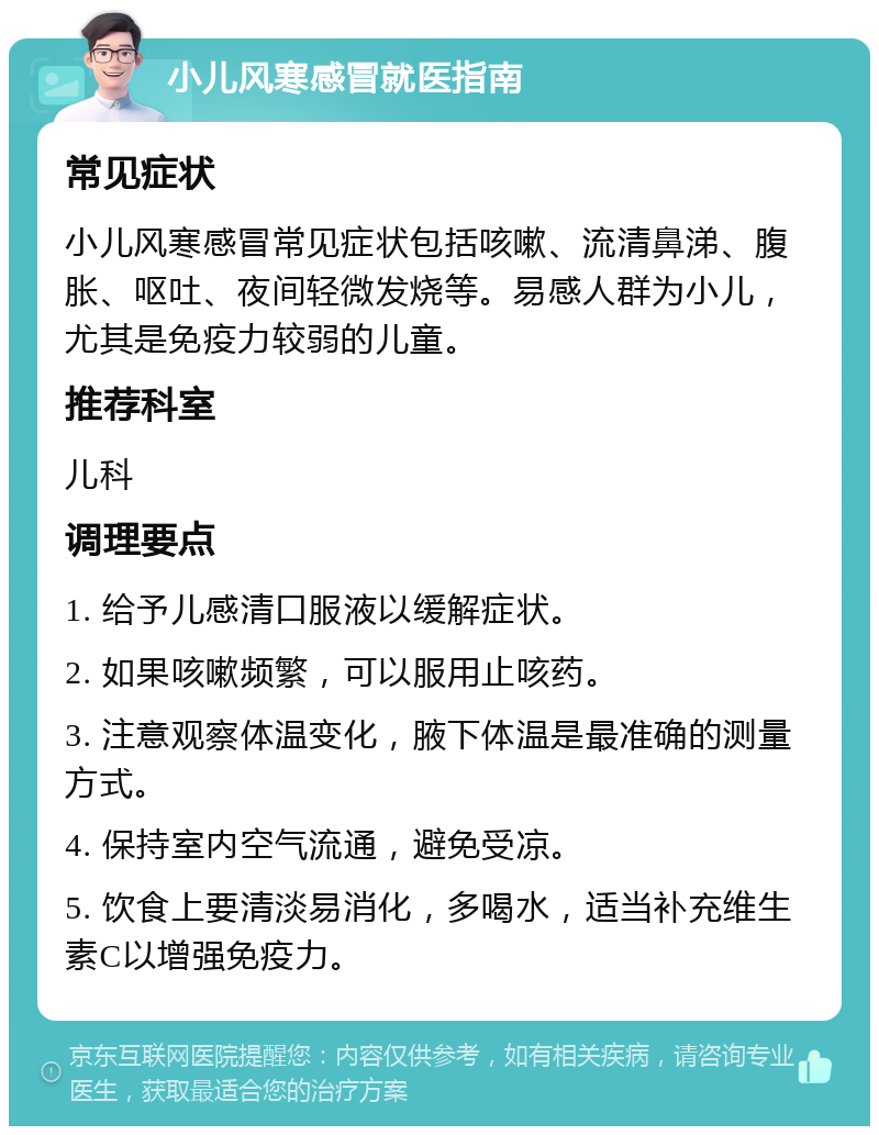 小儿风寒感冒就医指南 常见症状 小儿风寒感冒常见症状包括咳嗽、流清鼻涕、腹胀、呕吐、夜间轻微发烧等。易感人群为小儿，尤其是免疫力较弱的儿童。 推荐科室 儿科 调理要点 1. 给予儿感清口服液以缓解症状。 2. 如果咳嗽频繁，可以服用止咳药。 3. 注意观察体温变化，腋下体温是最准确的测量方式。 4. 保持室内空气流通，避免受凉。 5. 饮食上要清淡易消化，多喝水，适当补充维生素C以增强免疫力。