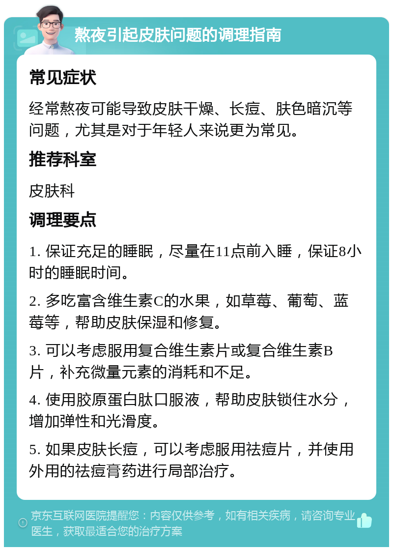 熬夜引起皮肤问题的调理指南 常见症状 经常熬夜可能导致皮肤干燥、长痘、肤色暗沉等问题，尤其是对于年轻人来说更为常见。 推荐科室 皮肤科 调理要点 1. 保证充足的睡眠，尽量在11点前入睡，保证8小时的睡眠时间。 2. 多吃富含维生素C的水果，如草莓、葡萄、蓝莓等，帮助皮肤保湿和修复。 3. 可以考虑服用复合维生素片或复合维生素B片，补充微量元素的消耗和不足。 4. 使用胶原蛋白肽口服液，帮助皮肤锁住水分，增加弹性和光滑度。 5. 如果皮肤长痘，可以考虑服用祛痘片，并使用外用的祛痘膏药进行局部治疗。