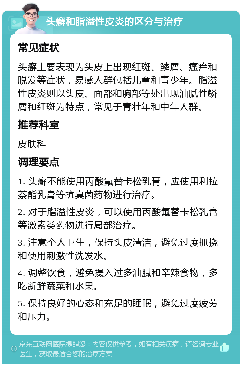 头癣和脂溢性皮炎的区分与治疗 常见症状 头癣主要表现为头皮上出现红斑、鳞屑、瘙痒和脱发等症状，易感人群包括儿童和青少年。脂溢性皮炎则以头皮、面部和胸部等处出现油腻性鳞屑和红斑为特点，常见于青壮年和中年人群。 推荐科室 皮肤科 调理要点 1. 头癣不能使用丙酸氟替卡松乳膏，应使用利拉萘酯乳膏等抗真菌药物进行治疗。 2. 对于脂溢性皮炎，可以使用丙酸氟替卡松乳膏等激素类药物进行局部治疗。 3. 注意个人卫生，保持头皮清洁，避免过度抓挠和使用刺激性洗发水。 4. 调整饮食，避免摄入过多油腻和辛辣食物，多吃新鲜蔬菜和水果。 5. 保持良好的心态和充足的睡眠，避免过度疲劳和压力。