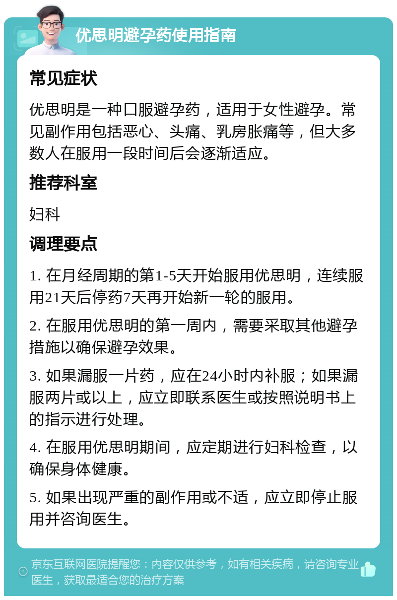 优思明避孕药使用指南 常见症状 优思明是一种口服避孕药，适用于女性避孕。常见副作用包括恶心、头痛、乳房胀痛等，但大多数人在服用一段时间后会逐渐适应。 推荐科室 妇科 调理要点 1. 在月经周期的第1-5天开始服用优思明，连续服用21天后停药7天再开始新一轮的服用。 2. 在服用优思明的第一周内，需要采取其他避孕措施以确保避孕效果。 3. 如果漏服一片药，应在24小时内补服；如果漏服两片或以上，应立即联系医生或按照说明书上的指示进行处理。 4. 在服用优思明期间，应定期进行妇科检查，以确保身体健康。 5. 如果出现严重的副作用或不适，应立即停止服用并咨询医生。