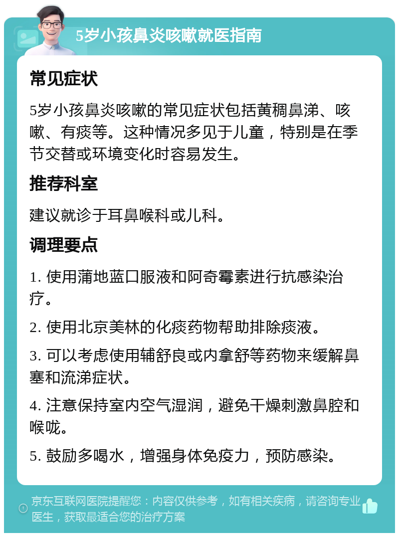 5岁小孩鼻炎咳嗽就医指南 常见症状 5岁小孩鼻炎咳嗽的常见症状包括黄稠鼻涕、咳嗽、有痰等。这种情况多见于儿童，特别是在季节交替或环境变化时容易发生。 推荐科室 建议就诊于耳鼻喉科或儿科。 调理要点 1. 使用蒲地蓝口服液和阿奇霉素进行抗感染治疗。 2. 使用北京美林的化痰药物帮助排除痰液。 3. 可以考虑使用辅舒良或内拿舒等药物来缓解鼻塞和流涕症状。 4. 注意保持室内空气湿润，避免干燥刺激鼻腔和喉咙。 5. 鼓励多喝水，增强身体免疫力，预防感染。