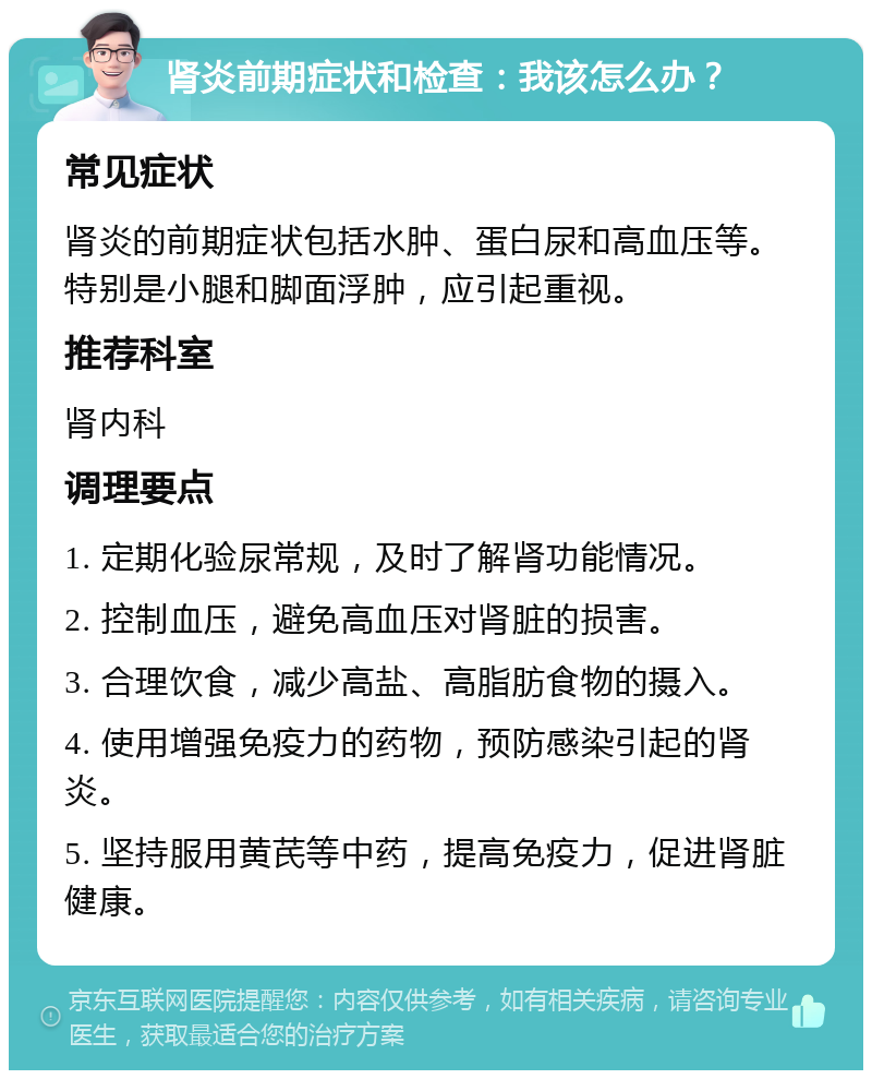 肾炎前期症状和检查：我该怎么办？ 常见症状 肾炎的前期症状包括水肿、蛋白尿和高血压等。特别是小腿和脚面浮肿，应引起重视。 推荐科室 肾内科 调理要点 1. 定期化验尿常规，及时了解肾功能情况。 2. 控制血压，避免高血压对肾脏的损害。 3. 合理饮食，减少高盐、高脂肪食物的摄入。 4. 使用增强免疫力的药物，预防感染引起的肾炎。 5. 坚持服用黄芪等中药，提高免疫力，促进肾脏健康。