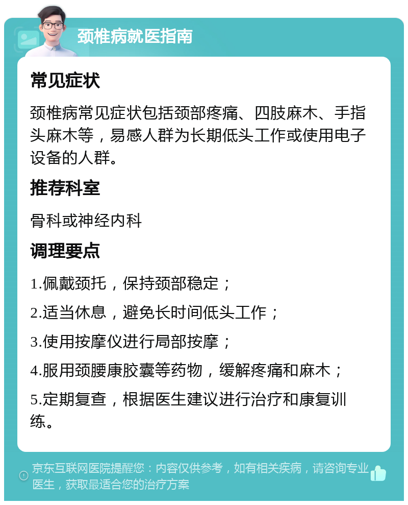 颈椎病就医指南 常见症状 颈椎病常见症状包括颈部疼痛、四肢麻木、手指头麻木等，易感人群为长期低头工作或使用电子设备的人群。 推荐科室 骨科或神经内科 调理要点 1.佩戴颈托，保持颈部稳定； 2.适当休息，避免长时间低头工作； 3.使用按摩仪进行局部按摩； 4.服用颈腰康胶囊等药物，缓解疼痛和麻木； 5.定期复查，根据医生建议进行治疗和康复训练。