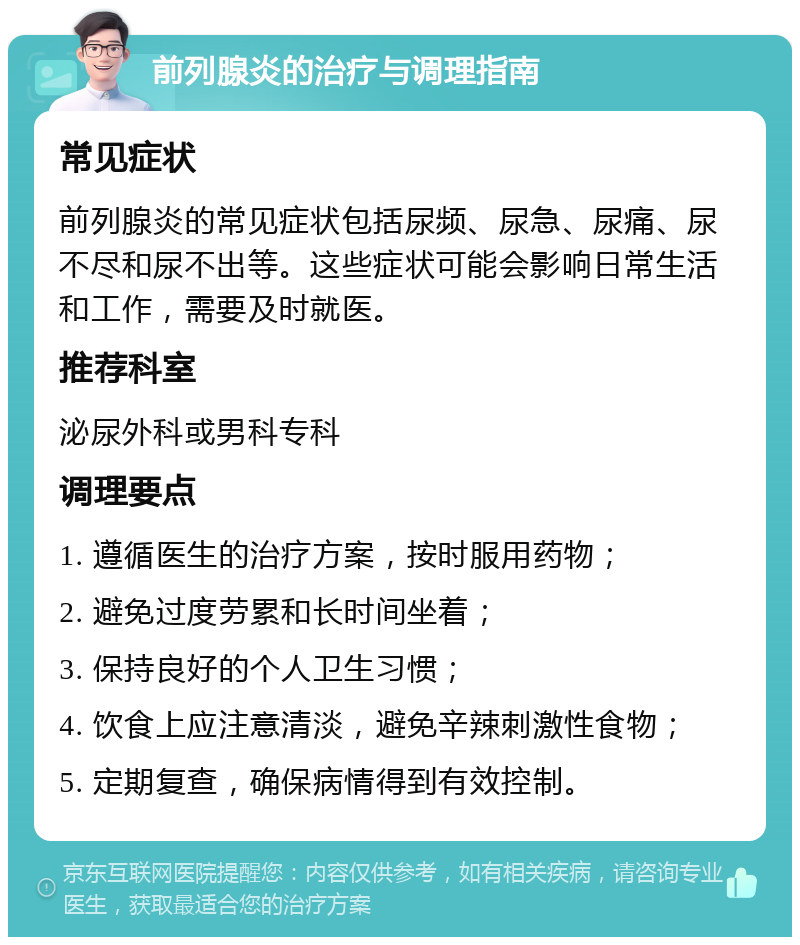 前列腺炎的治疗与调理指南 常见症状 前列腺炎的常见症状包括尿频、尿急、尿痛、尿不尽和尿不出等。这些症状可能会影响日常生活和工作，需要及时就医。 推荐科室 泌尿外科或男科专科 调理要点 1. 遵循医生的治疗方案，按时服用药物； 2. 避免过度劳累和长时间坐着； 3. 保持良好的个人卫生习惯； 4. 饮食上应注意清淡，避免辛辣刺激性食物； 5. 定期复查，确保病情得到有效控制。