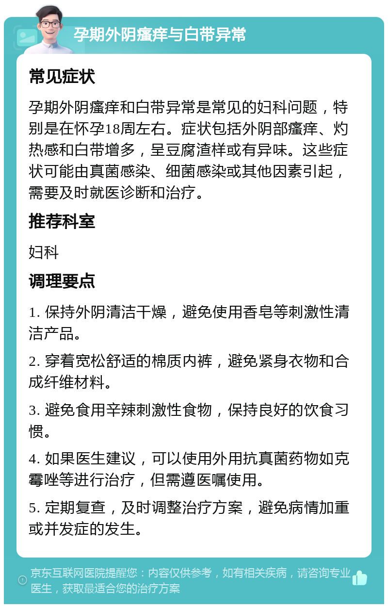 孕期外阴瘙痒与白带异常 常见症状 孕期外阴瘙痒和白带异常是常见的妇科问题，特别是在怀孕18周左右。症状包括外阴部瘙痒、灼热感和白带增多，呈豆腐渣样或有异味。这些症状可能由真菌感染、细菌感染或其他因素引起，需要及时就医诊断和治疗。 推荐科室 妇科 调理要点 1. 保持外阴清洁干燥，避免使用香皂等刺激性清洁产品。 2. 穿着宽松舒适的棉质内裤，避免紧身衣物和合成纤维材料。 3. 避免食用辛辣刺激性食物，保持良好的饮食习惯。 4. 如果医生建议，可以使用外用抗真菌药物如克霉唑等进行治疗，但需遵医嘱使用。 5. 定期复查，及时调整治疗方案，避免病情加重或并发症的发生。