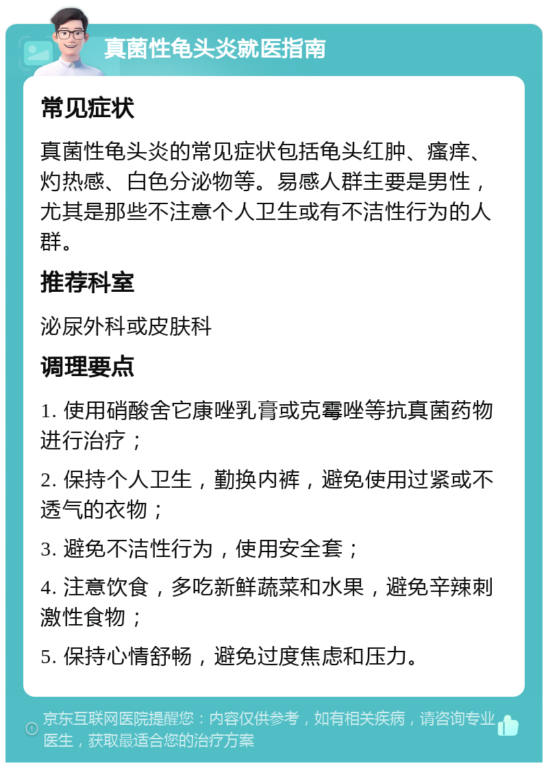 真菌性龟头炎就医指南 常见症状 真菌性龟头炎的常见症状包括龟头红肿、瘙痒、灼热感、白色分泌物等。易感人群主要是男性，尤其是那些不注意个人卫生或有不洁性行为的人群。 推荐科室 泌尿外科或皮肤科 调理要点 1. 使用硝酸舍它康唑乳膏或克霉唑等抗真菌药物进行治疗； 2. 保持个人卫生，勤换内裤，避免使用过紧或不透气的衣物； 3. 避免不洁性行为，使用安全套； 4. 注意饮食，多吃新鲜蔬菜和水果，避免辛辣刺激性食物； 5. 保持心情舒畅，避免过度焦虑和压力。