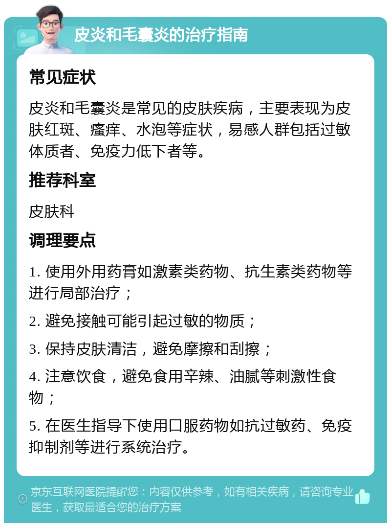 皮炎和毛囊炎的治疗指南 常见症状 皮炎和毛囊炎是常见的皮肤疾病，主要表现为皮肤红斑、瘙痒、水泡等症状，易感人群包括过敏体质者、免疫力低下者等。 推荐科室 皮肤科 调理要点 1. 使用外用药膏如激素类药物、抗生素类药物等进行局部治疗； 2. 避免接触可能引起过敏的物质； 3. 保持皮肤清洁，避免摩擦和刮擦； 4. 注意饮食，避免食用辛辣、油腻等刺激性食物； 5. 在医生指导下使用口服药物如抗过敏药、免疫抑制剂等进行系统治疗。