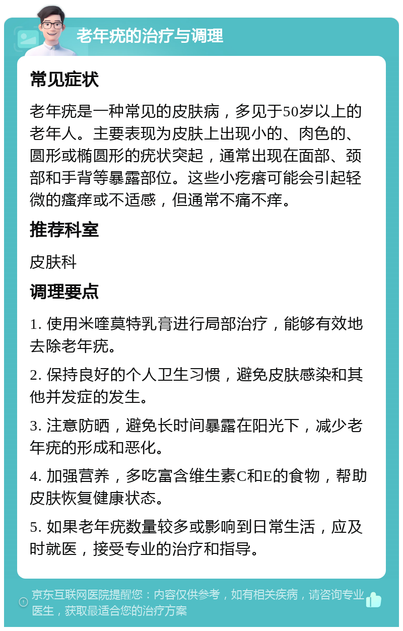 老年疣的治疗与调理 常见症状 老年疣是一种常见的皮肤病，多见于50岁以上的老年人。主要表现为皮肤上出现小的、肉色的、圆形或椭圆形的疣状突起，通常出现在面部、颈部和手背等暴露部位。这些小疙瘩可能会引起轻微的瘙痒或不适感，但通常不痛不痒。 推荐科室 皮肤科 调理要点 1. 使用米喹莫特乳膏进行局部治疗，能够有效地去除老年疣。 2. 保持良好的个人卫生习惯，避免皮肤感染和其他并发症的发生。 3. 注意防晒，避免长时间暴露在阳光下，减少老年疣的形成和恶化。 4. 加强营养，多吃富含维生素C和E的食物，帮助皮肤恢复健康状态。 5. 如果老年疣数量较多或影响到日常生活，应及时就医，接受专业的治疗和指导。