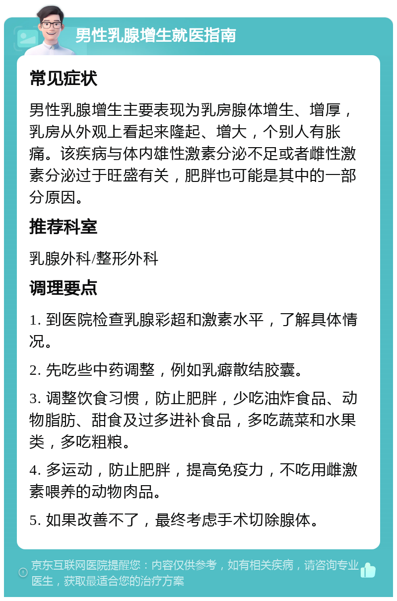 男性乳腺增生就医指南 常见症状 男性乳腺增生主要表现为乳房腺体增生、增厚，乳房从外观上看起来隆起、增大，个别人有胀痛。该疾病与体内雄性激素分泌不足或者雌性激素分泌过于旺盛有关，肥胖也可能是其中的一部分原因。 推荐科室 乳腺外科/整形外科 调理要点 1. 到医院检查乳腺彩超和激素水平，了解具体情况。 2. 先吃些中药调整，例如乳癖散结胶囊。 3. 调整饮食习惯，防止肥胖，少吃油炸食品、动物脂肪、甜食及过多进补食品，多吃蔬菜和水果类，多吃粗粮。 4. 多运动，防止肥胖，提高免疫力，不吃用雌激素喂养的动物肉品。 5. 如果改善不了，最终考虑手术切除腺体。