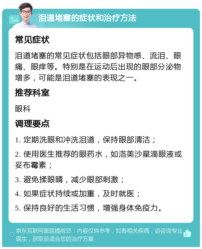 泪道堵塞的症状和治疗方法 常见症状 泪道堵塞的常见症状包括眼部异物感、流泪、眼痛、眼痒等。特别是在运动后出现的眼部分泌物增多，可能是泪道堵塞的表现之一。 推荐科室 眼科 调理要点 1. 定期洗眼和冲洗泪道，保持眼部清洁； 2. 使用医生推荐的眼药水，如洛美沙星滴眼液或妥布霉素； 3. 避免揉眼睛，减少眼部刺激； 4. 如果症状持续或加重，及时就医； 5. 保持良好的生活习惯，增强身体免疫力。