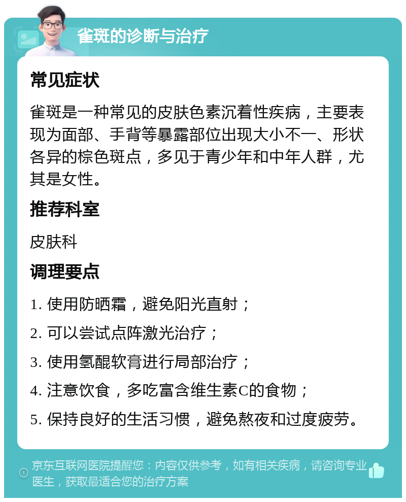 雀斑的诊断与治疗 常见症状 雀斑是一种常见的皮肤色素沉着性疾病，主要表现为面部、手背等暴露部位出现大小不一、形状各异的棕色斑点，多见于青少年和中年人群，尤其是女性。 推荐科室 皮肤科 调理要点 1. 使用防晒霜，避免阳光直射； 2. 可以尝试点阵激光治疗； 3. 使用氢醌软膏进行局部治疗； 4. 注意饮食，多吃富含维生素C的食物； 5. 保持良好的生活习惯，避免熬夜和过度疲劳。