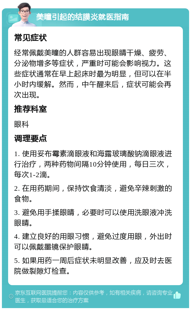 美瞳引起的结膜炎就医指南 常见症状 经常佩戴美瞳的人群容易出现眼睛干燥、疲劳、分泌物增多等症状，严重时可能会影响视力。这些症状通常在早上起床时最为明显，但可以在半小时内缓解。然而，中午醒来后，症状可能会再次出现。 推荐科室 眼科 调理要点 1. 使用妥布霉素滴眼液和海露玻璃酸钠滴眼液进行治疗，两种药物间隔10分钟使用，每日三次，每次1-2滴。 2. 在用药期间，保持饮食清淡，避免辛辣刺激的食物。 3. 避免用手揉眼睛，必要时可以使用洗眼液冲洗眼睛。 4. 建立良好的用眼习惯，避免过度用眼，外出时可以佩戴墨镜保护眼睛。 5. 如果用药一周后症状未明显改善，应及时去医院做裂隙灯检查。