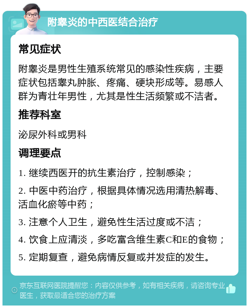 附睾炎的中西医结合治疗 常见症状 附睾炎是男性生殖系统常见的感染性疾病，主要症状包括睾丸肿胀、疼痛、硬块形成等。易感人群为青壮年男性，尤其是性生活频繁或不洁者。 推荐科室 泌尿外科或男科 调理要点 1. 继续西医开的抗生素治疗，控制感染； 2. 中医中药治疗，根据具体情况选用清热解毒、活血化瘀等中药； 3. 注意个人卫生，避免性生活过度或不洁； 4. 饮食上应清淡，多吃富含维生素C和E的食物； 5. 定期复查，避免病情反复或并发症的发生。