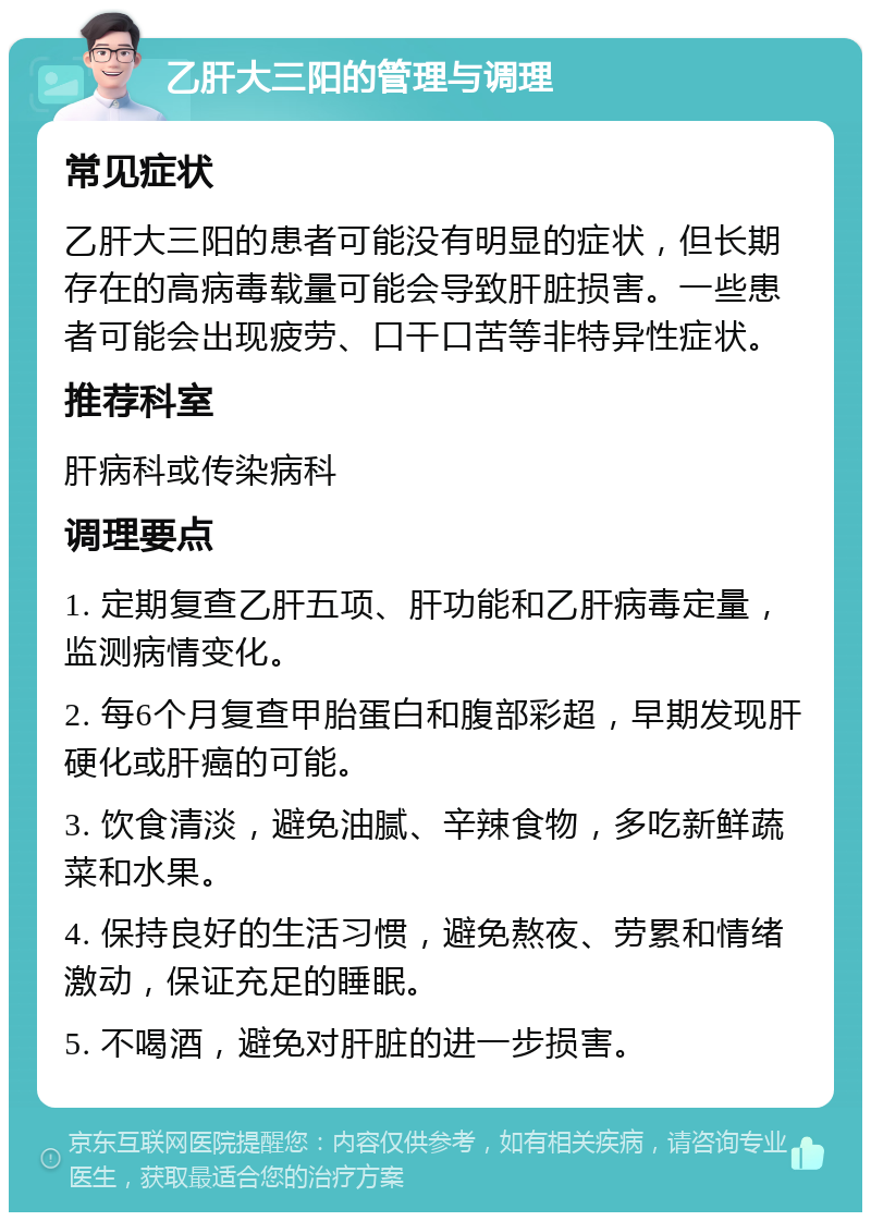 乙肝大三阳的管理与调理 常见症状 乙肝大三阳的患者可能没有明显的症状，但长期存在的高病毒载量可能会导致肝脏损害。一些患者可能会出现疲劳、口干口苦等非特异性症状。 推荐科室 肝病科或传染病科 调理要点 1. 定期复查乙肝五项、肝功能和乙肝病毒定量，监测病情变化。 2. 每6个月复查甲胎蛋白和腹部彩超，早期发现肝硬化或肝癌的可能。 3. 饮食清淡，避免油腻、辛辣食物，多吃新鲜蔬菜和水果。 4. 保持良好的生活习惯，避免熬夜、劳累和情绪激动，保证充足的睡眠。 5. 不喝酒，避免对肝脏的进一步损害。